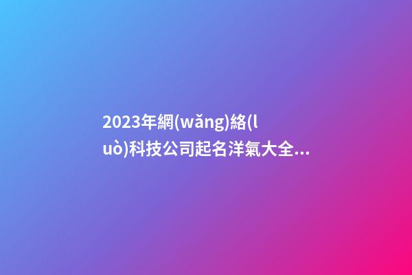 2023年網(wǎng)絡(luò)科技公司起名洋氣大全參考 好聽順耳的公司名字